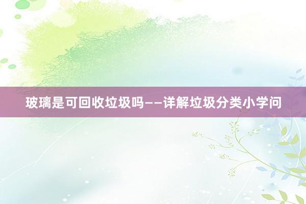 玻璃是可回收垃圾吗——详解垃圾分类小学问